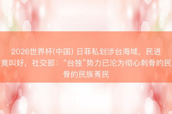 2026世界杯(中国) 日菲私划涉台海域，民进党当局竟叫好，社交部：“台独”势力已沦为彻心刺骨的民族莠民