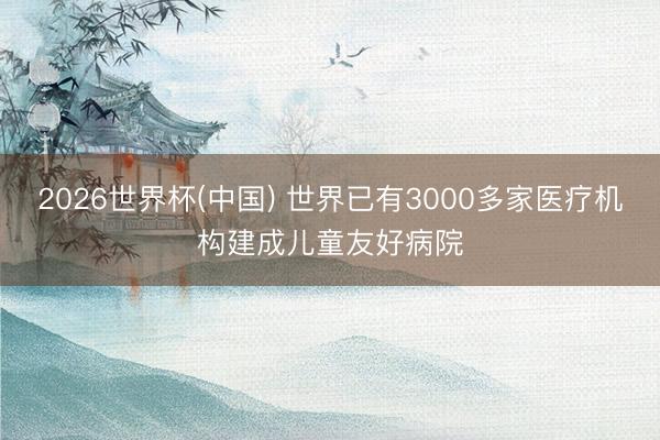 2026世界杯(中国) 世界已有3000多家医疗机构建成儿童友好病院