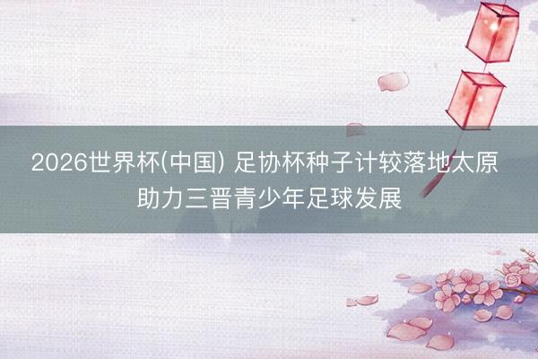 2026世界杯(中国) 足协杯种子计较落地太原 助力三晋青少年足球发展