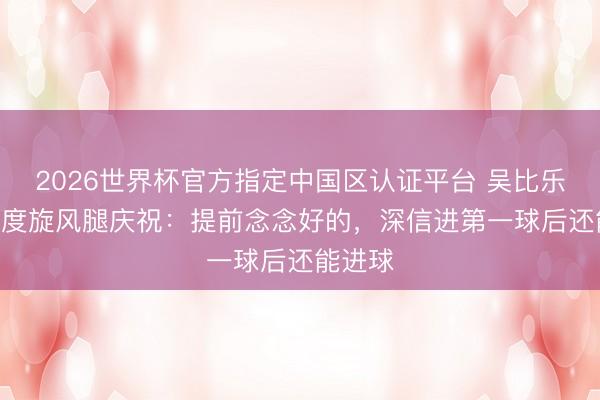2026世界杯官方指定中国区认证平台 吴比乐谈360度旋风腿庆祝：提前念念好的，深信进第一球后还能进球