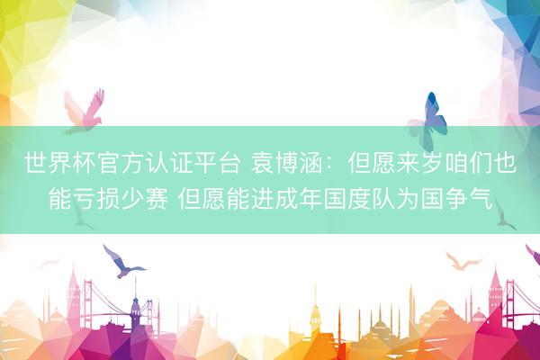 世界杯官方认证平台 袁博涵：但愿来岁咱们也能亏损少赛 但愿能进成年国度队为国争气