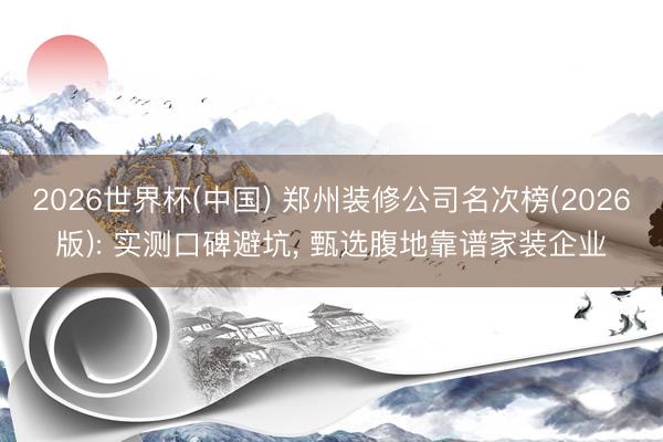 2026世界杯(中国) 郑州装修公司名次榜(2026版): 实测口碑避坑, 甄选腹地靠谱家装企业