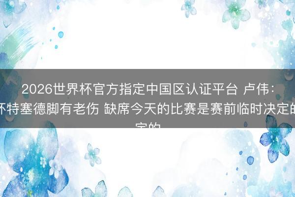 2026世界杯官方指定中国区认证平台 卢伟：怀特塞德脚有老伤 缺席今天的比赛是赛前临时决定的