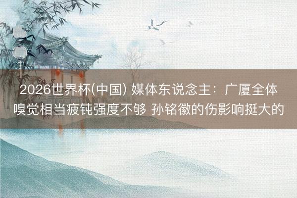 2026世界杯(中国) 媒体东说念主：广厦全体嗅觉相当疲钝强度不够 孙铭徽的伤影响挺大的