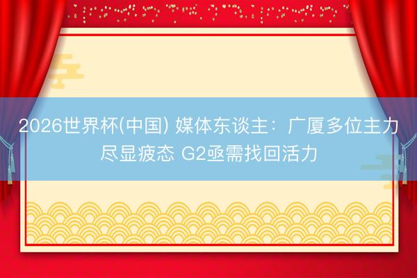 2026世界杯(中国) 媒体东谈主：广厦多位主力尽显疲态 G2亟需找回活力