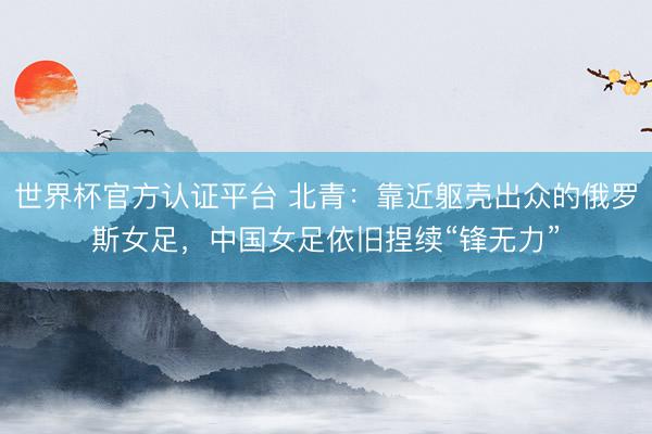 世界杯官方认证平台 北青:靠近躯壳出众的俄罗斯女足,中国女足依旧捏续“锋无力”