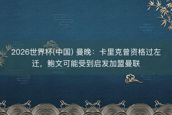 2026世界杯(中国) 曼晚：卡里克曾资格过左迁，鲍文可能受到启发加盟曼联