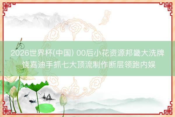 2026世界杯(中国) 00后小花资源邦畿大洗牌 饶嘉迪手抓七大顶流制作断层领跑内娱