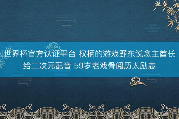 世界杯官方认证平台 权柄的游戏野东说念主酋长给二次元配音 59岁老戏骨阅历太励志
