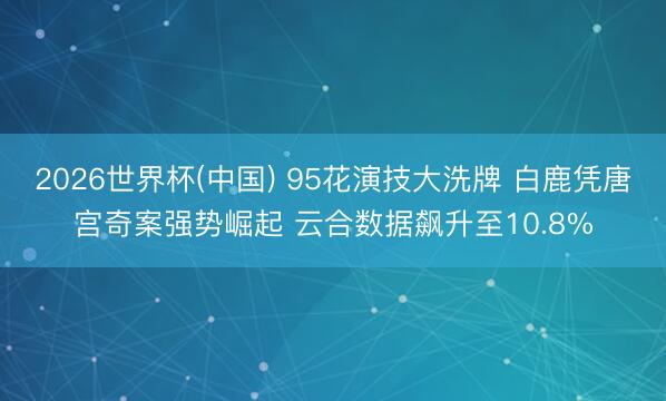 2026世界杯(中国) 95花演技大洗牌 白鹿凭唐宫奇案强势崛起 云合数据飙升至10.8%
