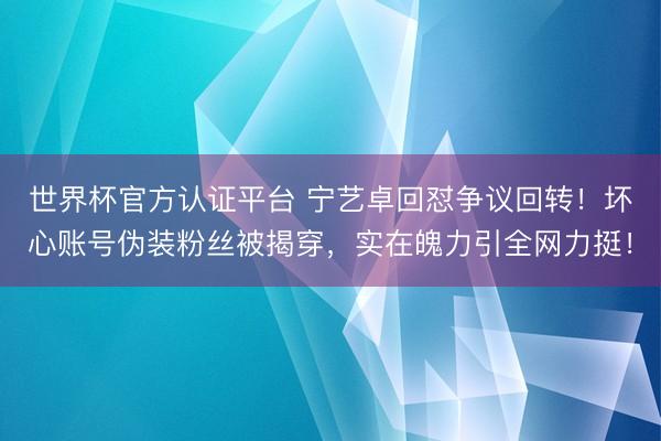 世界杯官方认证平台 宁艺卓回怼争议回转！坏心账号伪装粉丝被揭穿，实在魄力引全网力挺！