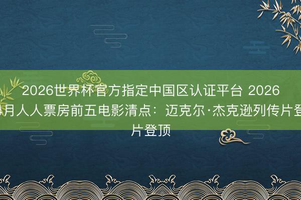 2026世界杯官方指定中国区认证平台 2026年4月人人票房前五电影清点：迈克尔·杰克逊列传片登顶