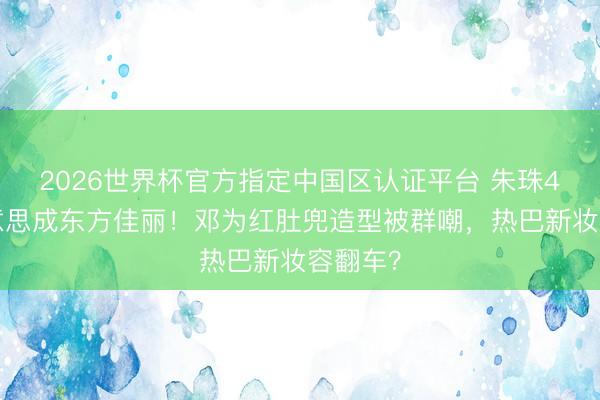 2026世界杯官方指定中国区认证平台 朱珠41岁好意思成东方佳丽！邓为红肚兜造型被群嘲，热巴新妆容翻车？
