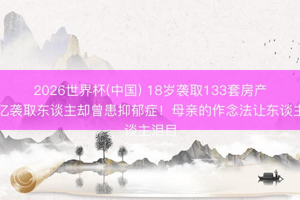 2026世界杯(中国) 18岁袭取133套房产，百亿袭取东谈主却曾患抑郁症！母亲的作念法让东谈主泪目