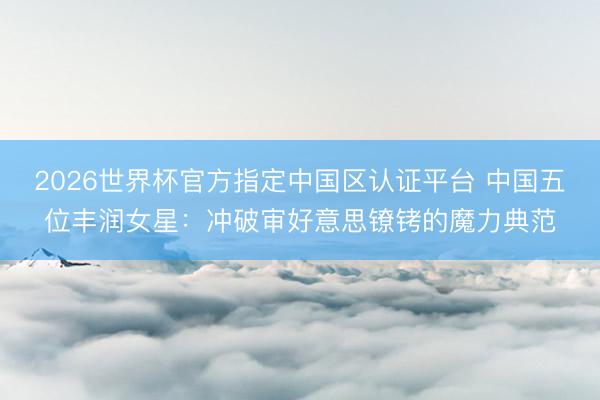 2026世界杯官方指定中国区认证平台 中国五位丰润女星：冲破审好意思镣铐的魔力典范