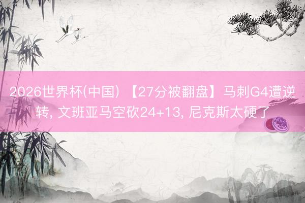 2026世界杯(中国) 【27分被翻盘】马刺G4遭逆转, 文班亚马空砍24+13, 尼克斯太硬了