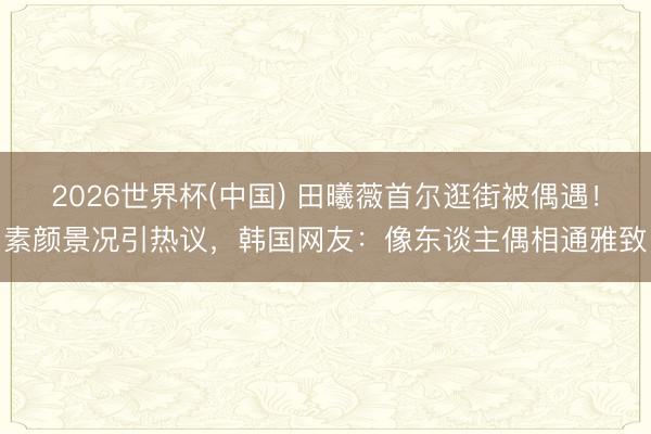 2026世界杯(中国) 田曦薇首尔逛街被偶遇！素颜景况引热议，韩国网友：像东谈主偶相通雅致