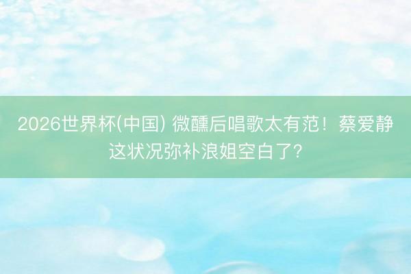 2026世界杯(中国) 微醺后唱歌太有范！蔡爱静这状况弥补浪姐空白了？