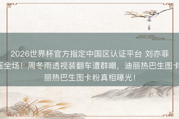 2026世界杯官方指定中国区认证平台 刘亦菲红毯仙气碾压全场！周冬雨透视装翻车遭群嘲，迪丽热巴生图卡粉真相曝光！