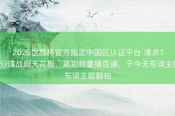 2026世界杯官方指定中国区认证平台 清点10部高分谍战剧天花板，第别称重播百遍，于今无东谈主能翻拍