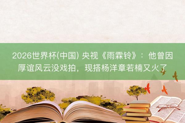 2026世界杯(中国) 央视《雨霖铃》:他曾因厚谊风云没戏拍,现搭杨洋章若楠又火了
