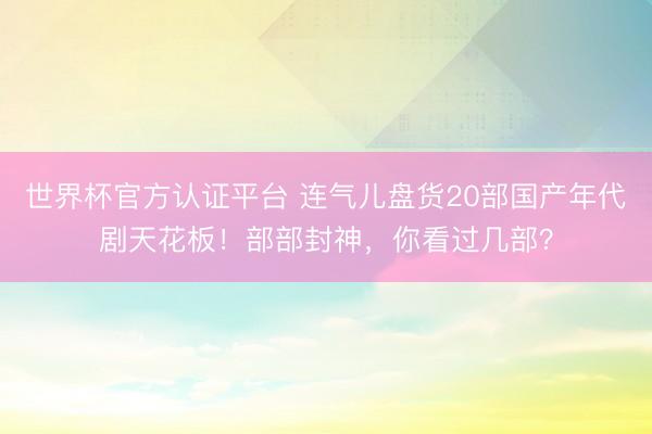 世界杯官方认证平台 连气儿盘货20部国产年代剧天花板！部部封神，你看过几部？