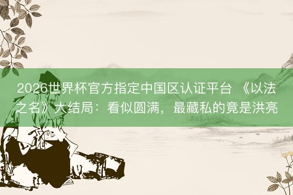2026世界杯官方指定中国区认证平台 《以法之名》大结局：看似圆满，最藏私的竟是洪亮