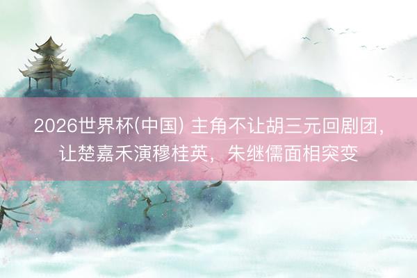 2026世界杯(中国) 主角不让胡三元回剧团，让楚嘉禾演穆桂英，朱继儒面相突变
