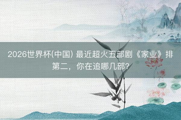 2026世界杯(中国) 最近超火五部剧《家业》排第二，你在追哪几部？