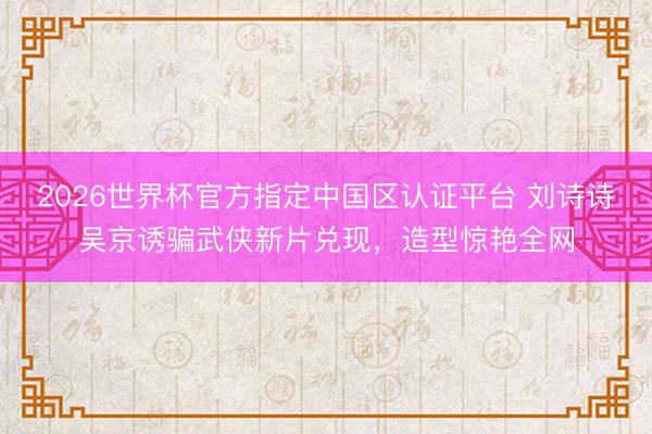 2026世界杯官方指定中国区认证平台 刘诗诗吴京诱骗武侠新片兑现，造型惊艳全网