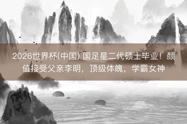 2026世界杯(中国) 国足星二代硕士毕业！颜值接受父亲李明，顶级体魄，学霸女神