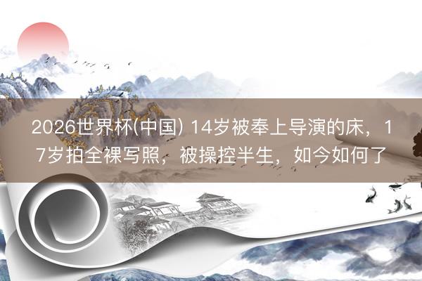 2026世界杯(中国) 14岁被奉上导演的床，17岁拍全裸写照，被操控半生，如今如何了