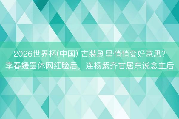 2026世界杯(中国) 古装剧里悄悄变好意思?李春媛罢休网红脸后,连杨紫齐甘居东说念主后