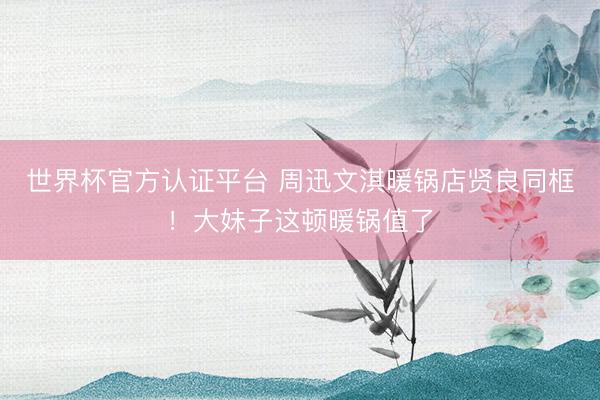 世界杯官方认证平台 周迅文淇暖锅店贤良同框!大妹子这顿暖锅值了