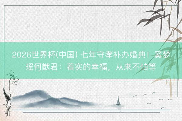 2026世界杯(中国) 七年守孝补办婚典!奚梦瑶何猷君:着实的幸福,从来不怕等
