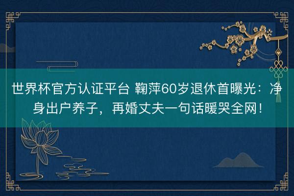 世界杯官方认证平台 鞠萍60岁退休首曝光：净身出户养子，再婚丈夫一句话暖哭全网！