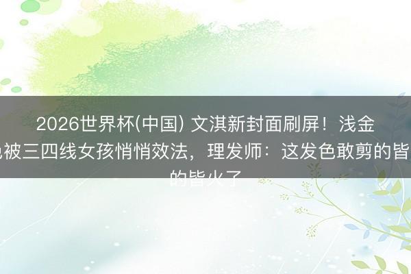 2026世界杯(中国) 文淇新封面刷屏！浅金发色被三四线女孩悄悄效法，理发师：这发色敢剪的皆火了
