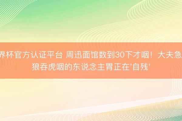 世界杯官方认证平台 周迅面馆数到30下才咽！大夫急呼：狼吞虎咽的东说念主胃正在'自残'