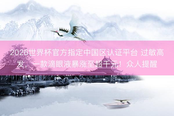 2026世界杯官方指定中国区认证平台 过敏高发，一款滴眼液暴涨至超千元！众人提醒