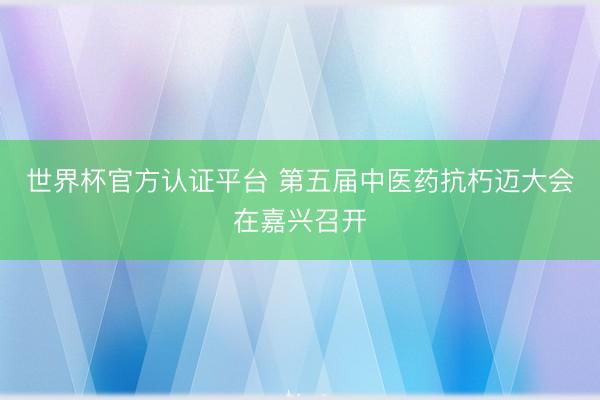世界杯官方认证平台 第五届中医药抗朽迈大会在嘉兴召开