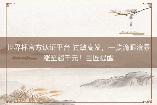 世界杯官方认证平台 过敏高发，一款滴眼液暴涨至超千元！巨匠提醒