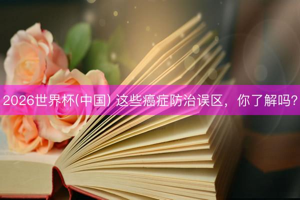 2026世界杯(中国) 这些癌症防治误区，你了解吗？