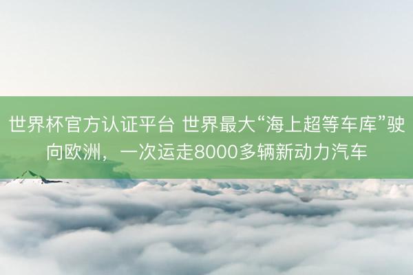世界杯官方认证平台 世界最大“海上超等车库”驶向欧洲，一次运走8000多辆新动力汽车