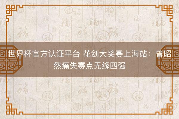 世界杯官方认证平台 花剑大奖赛上海站:曾昭然痛失赛点无缘四强
