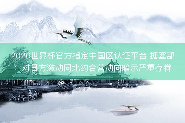 2026世界杯官方指定中国区认证平台 搪塞部：对日方激动同北约合营动向暗示严重存眷
