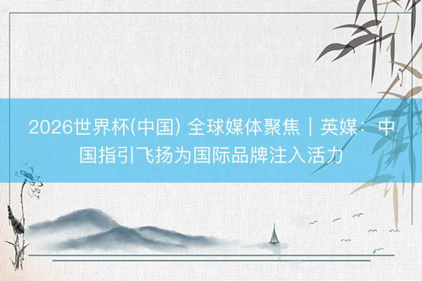 2026世界杯(中国) 全球媒体聚焦｜英媒：中国指引飞扬为国际品牌注入活力