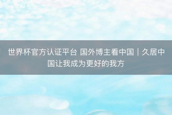 世界杯官方认证平台 国外博主看中国｜久居中国让我成为更好的我方