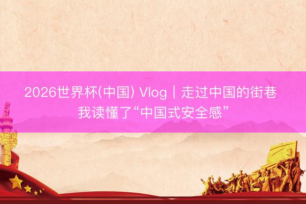 2026世界杯(中国) Vlog|走过中国的街巷 我读懂了“中国式安全感”