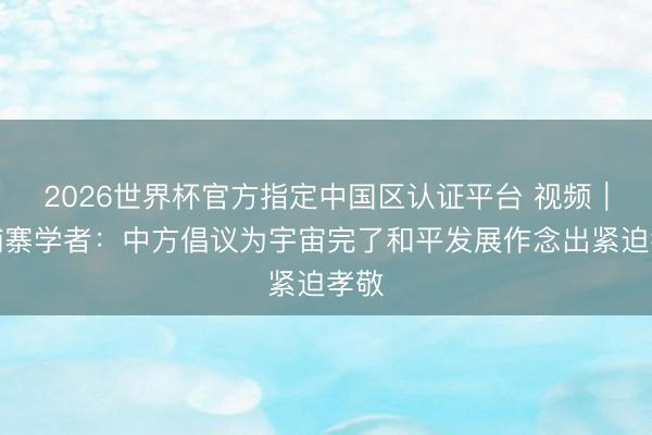 2026世界杯官方指定中国区认证平台 视频｜柬埔寨学者：中方倡议为宇宙完了和平发展作念出紧迫孝敬