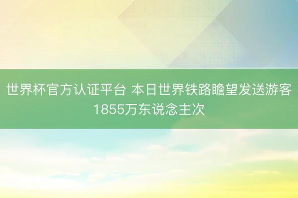 世界杯官方认证平台 本日世界铁路瞻望发送游客1855万东说念主次